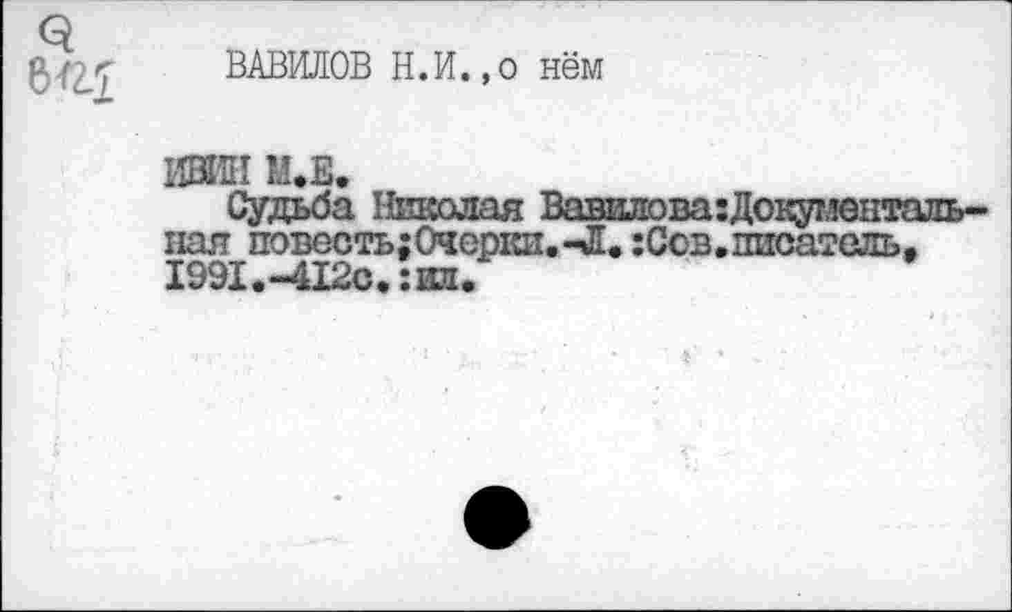 ﻿ВАВИЛОВ Н.И.,о нём
ИВИН М.Е.
Судьба Николая Вавилова:Докуг,ментальная повесть; Очерки. -Л. :Сов. писатель, 1991.-412с.:ил.